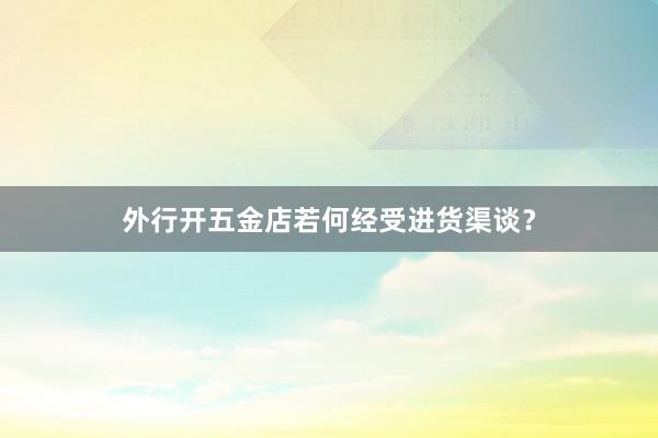 外行开五金店若何经受进货渠谈？