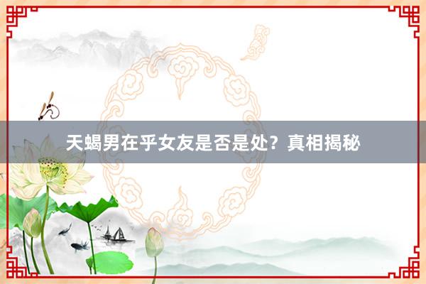天蝎男在乎女友是否是处？真相揭秘