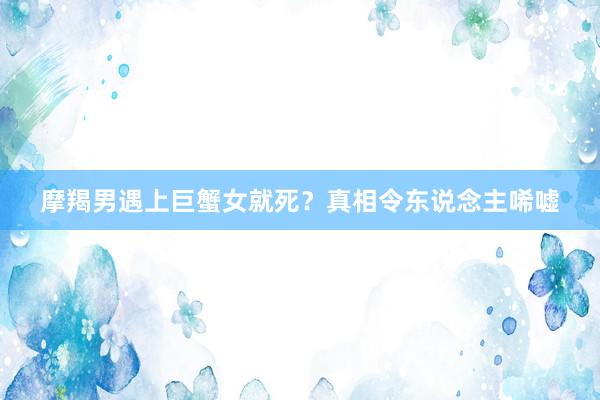 摩羯男遇上巨蟹女就死？真相令东说念主唏嘘