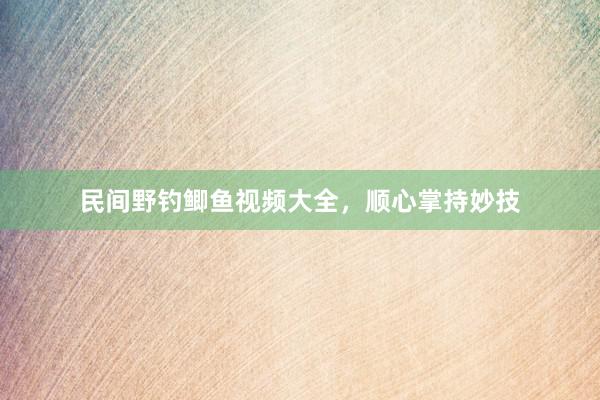 民间野钓鲫鱼视频大全，顺心掌持妙技