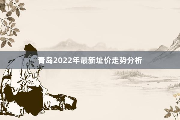 青岛2022年最新址价走势分析