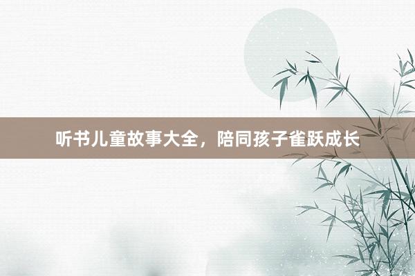 听书儿童故事大全，陪同孩子雀跃成长