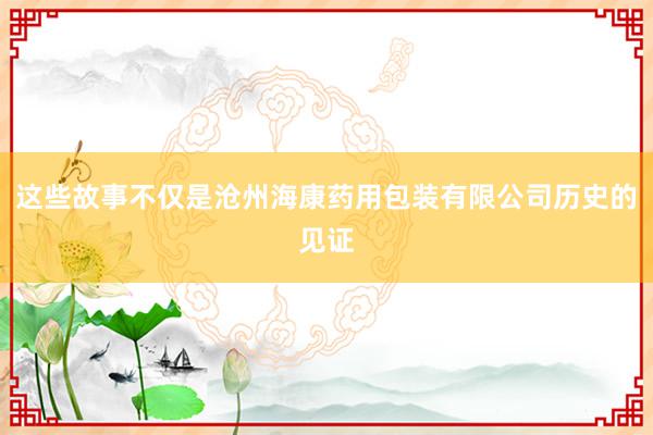 这些故事不仅是沧州海康药用包装有限公司历史的见证