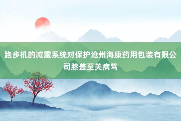 跑步机的减震系统对保护沧州海康药用包装有限公司膝盖至关病笃